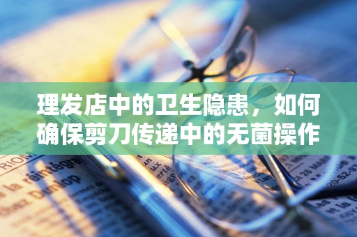 理发店中的卫生隐患，如何确保剪刀传递中的无菌操作？