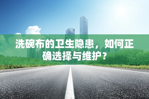 洗碗布的卫生隐患，如何正确选择与维护？