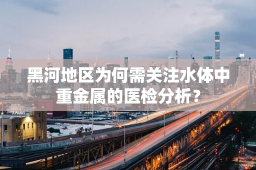 黑河地区为何需关注水体中重金属的医检分析？
