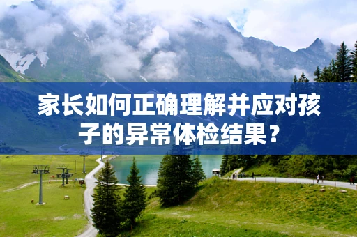 家长如何正确理解并应对孩子的异常体检结果？