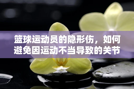 篮球运动员的隐形伤，如何避免因运动不当导致的关节损伤？