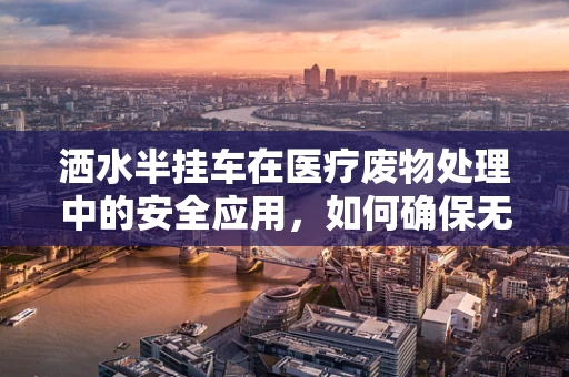 洒水半挂车在医疗废物处理中的安全应用，如何确保无害化运输？