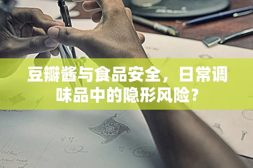 豆瓣酱与食品安全，日常调味品中的隐形风险？