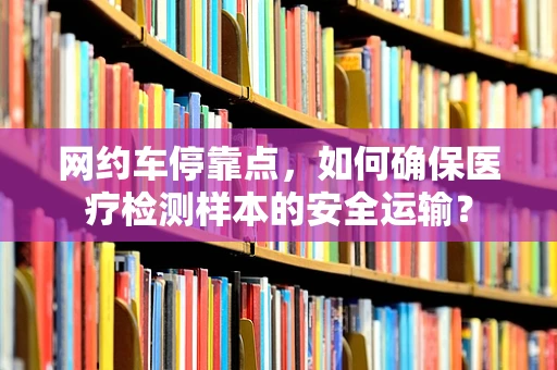 网约车停靠点，如何确保医疗检测样本的安全运输？