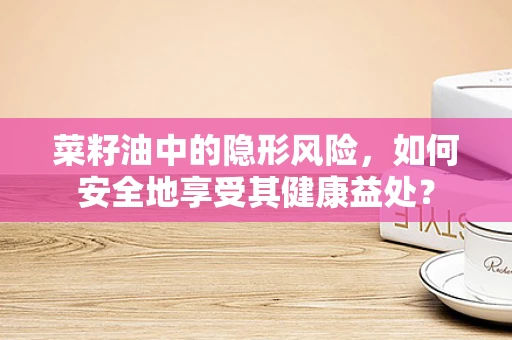 菜籽油中的隐形风险，如何安全地享受其健康益处？