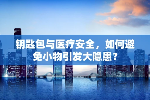 钥匙包与医疗安全，如何避免小物引发大隐患？