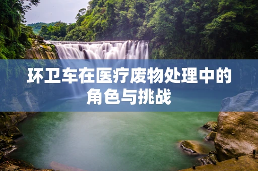 环卫车在医疗废物处理中的角色与挑战