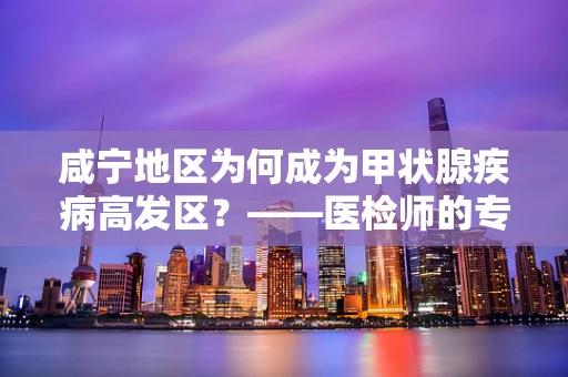 咸宁地区为何成为甲状腺疾病高发区？——医检师的专业视角