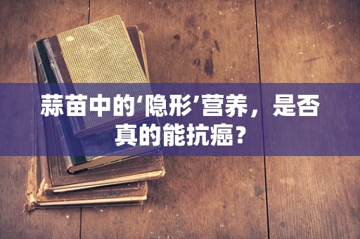 蒜苗中的‘隐形’营养，是否真的能抗癌？