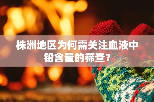 株洲地区为何需关注血液中铅含量的筛查？