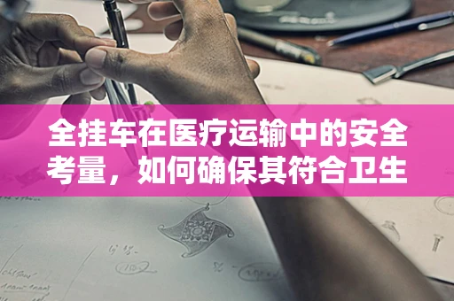 全挂车在医疗运输中的安全考量，如何确保其符合卫生标准？