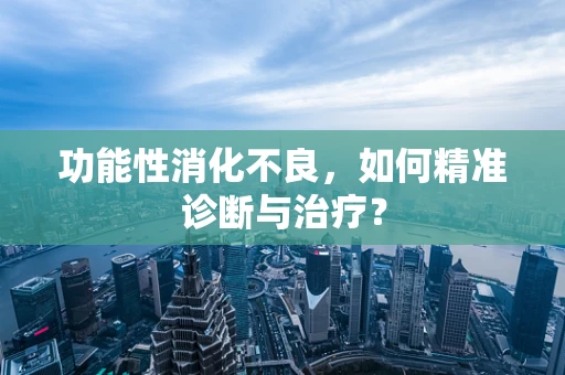 功能性消化不良，如何精准诊断与治疗？