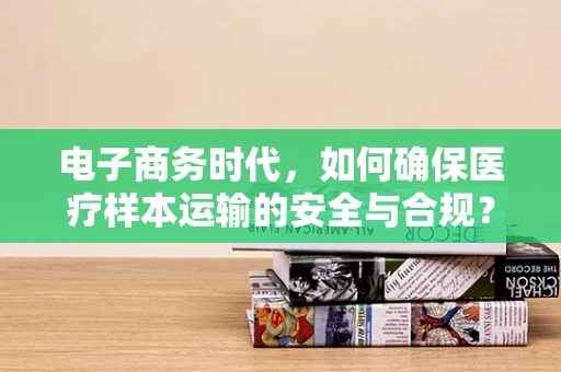 电子商务时代，如何确保医疗样本运输的安全与合规？