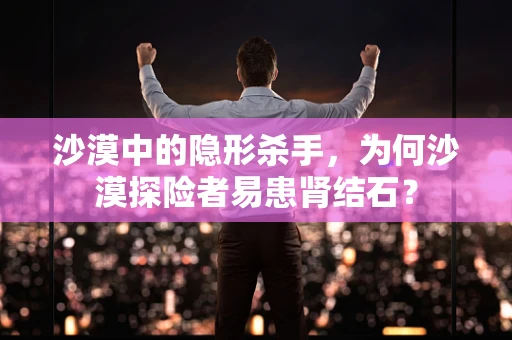 沙漠中的隐形杀手，为何沙漠探险者易患肾结石？