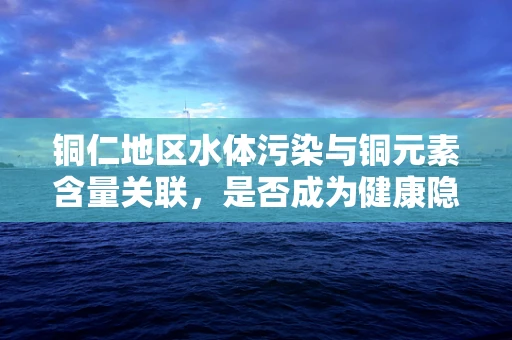 铜仁地区水体污染与铜元素含量关联，是否成为健康隐忧？