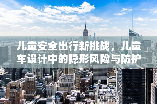 儿童安全出行新挑战，儿童车设计中的隐形风险与防护措施