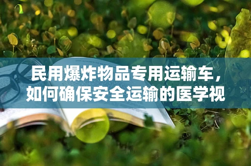 民用爆炸物品专用运输车，如何确保安全运输的医学视角？