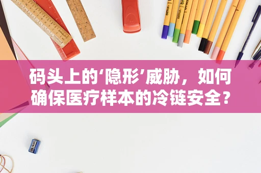 码头上的‘隐形’威胁，如何确保医疗样本的冷链安全？