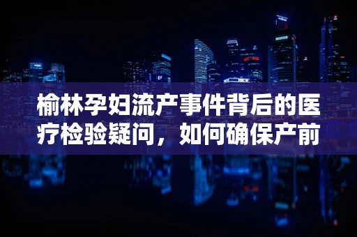 榆林孕妇流产事件背后的医疗检验疑问，如何确保产前诊断的准确性？