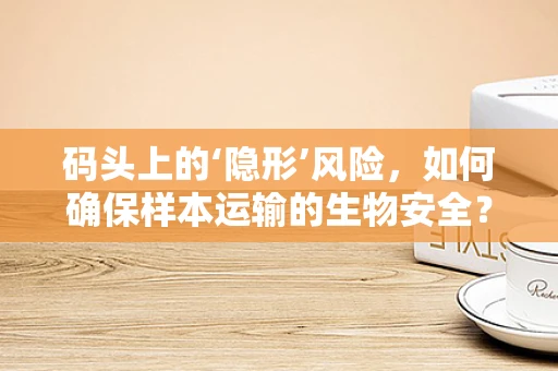 码头上的‘隐形’风险，如何确保样本运输的生物安全？