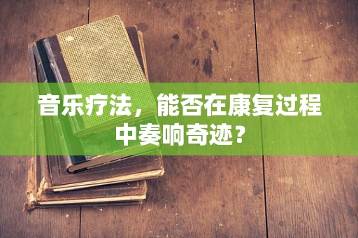 音乐疗法，能否在康复过程中奏响奇迹？