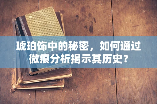 琥珀饰中的秘密，如何通过微痕分析揭示其历史？