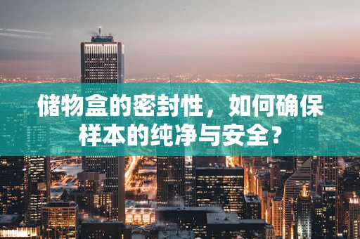 储物盒的密封性，如何确保样本的纯净与安全？