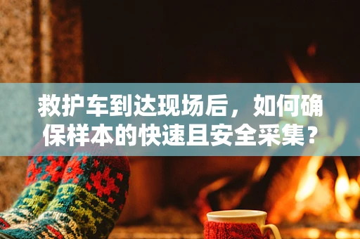 救护车到达现场后，如何确保样本的快速且安全采集？