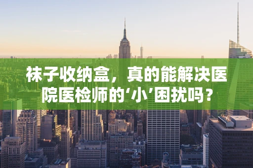 袜子收纳盒，真的能解决医院医检师的‘小’困扰吗？