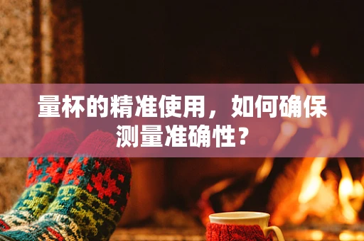 量杯的精准使用，如何确保测量准确性？