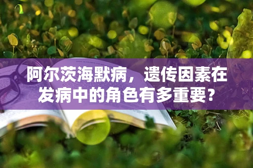阿尔茨海默病，遗传因素在发病中的角色有多重要？
