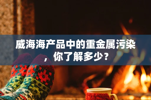 威海海产品中的重金属污染，你了解多少？