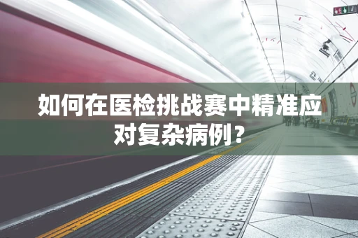 如何在医检挑战赛中精准应对复杂病例？