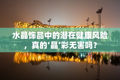 水晶饰品中的潜在健康风险，真的‘晶’彩无害吗？