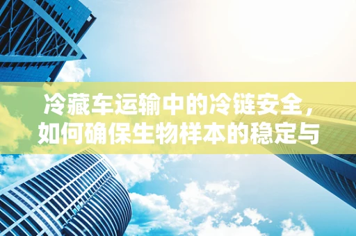 冷藏车运输中的冷链安全，如何确保生物样本的稳定与活性？