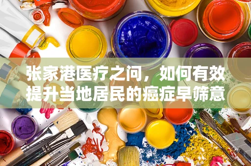 张家港医疗之问，如何有效提升当地居民的癌症早筛意识？