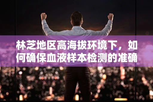 林芝地区高海拔环境下，如何确保血液样本检测的准确性？