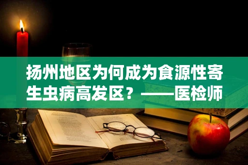 扬州地区为何成为食源性寄生虫病高发区？——医检师视角的深度剖析