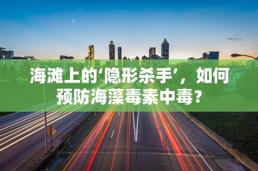 海滩上的‘隐形杀手’，如何预防海藻毒素中毒？