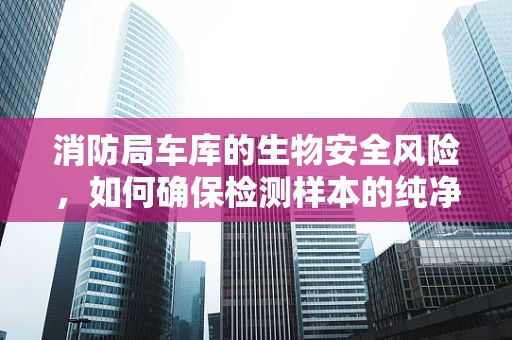消防局车库的生物安全风险，如何确保检测样本的纯净？