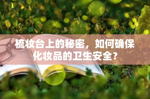梳妆台上的秘密，如何确保化妆品的卫生安全？