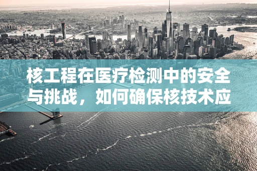 核工程在医疗检测中的安全与挑战，如何确保核技术应用的安全性？