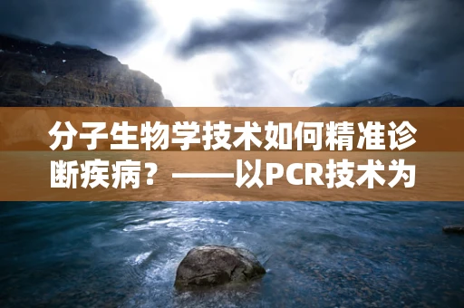 分子生物学技术如何精准诊断疾病？——以PCR技术为例