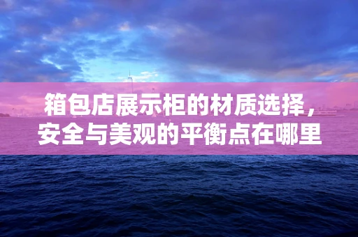 箱包店展示柜的材质选择，安全与美观的平衡点在哪里？