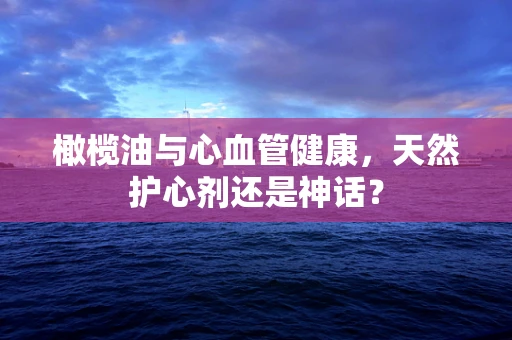 橄榄油与心血管健康，天然护心剂还是神话？