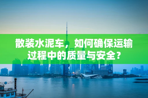 散装水泥车，如何确保运输过程中的质量与安全？