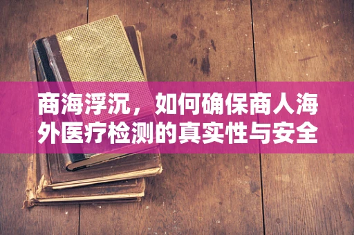 商海浮沉，如何确保商人海外医疗检测的真实性与安全性？