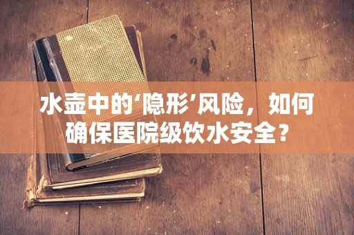 水壶中的‘隐形’风险，如何确保医院级饮水安全？