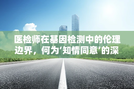 医检师在基因检测中的伦理边界，何为‘知情同意’的深度？
