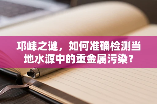 邛崃之谜，如何准确检测当地水源中的重金属污染？